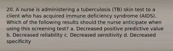 20. A nurse is administering a tuberculosis (TB) skin test to a client who has acquired immune deficiency syndrome (AIDS). Which of the following results should the nurse anticipate when using this screening test? a. Decreased positive predictive value b. Decreased reliability c. Decreased sensitivity d. Decreased specificity