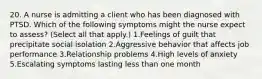 20. A nurse is admitting a client who has been diagnosed with PTSD. Which of the following symptoms might the nurse expect to assess? (Select all that apply.) 1.Feelings of guilt that precipitate social isolation 2.Aggressive behavior that affects job performance 3.Relationship problems 4.High levels of anxiety 5.Escalating symptoms lasting less than one month