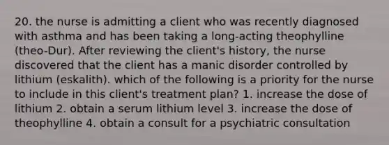 20. the nurse is admitting a client who was recently diagnosed with asthma and has been taking a long-acting theophylline (theo-Dur). After reviewing the client's history, the nurse discovered that the client has a manic disorder controlled by lithium (eskalith). which of the following is a priority for the nurse to include in this client's treatment plan? 1. increase the dose of lithium 2. obtain a serum lithium level 3. increase the dose of theophylline 4. obtain a consult for a psychiatric consultation