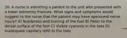 20. A nurse is admitting a patient to the unit who presented with a lower extremity fracture. What signs and symptoms would suggest to the nurse that the patient may have aperoneal nerve injury? A) Numbness and burning of the foot B) Pallor to the dorsal surface of the foot C) Visible cyanosis in the toes D) Inadequate capillary refill to the toes