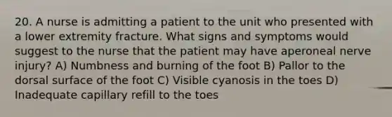 20. A nurse is admitting a patient to the unit who presented with a lower extremity fracture. What signs and symptoms would suggest to the nurse that the patient may have aperoneal nerve injury? A) Numbness and burning of the foot B) Pallor to the dorsal surface of the foot C) Visible cyanosis in the toes D) Inadequate capillary refill to the toes