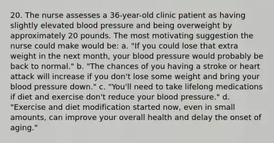 20. The nurse assesses a 36-year-old clinic patient as having slightly elevated blood pressure and being overweight by approximately 20 pounds. The most motivating suggestion the nurse could make would be: a. "If you could lose that extra weight in the next month, your blood pressure would probably be back to normal." b. "The chances of you having a stroke or heart attack will increase if you don't lose some weight and bring your blood pressure down." c. "You'll need to take lifelong medications if diet and exercise don't reduce your blood pressure." d. "Exercise and diet modification started now, even in small amounts, can improve your overall health and delay the onset of aging."