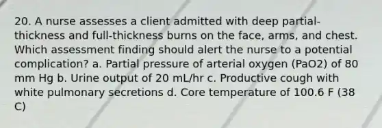 20. A nurse assesses a client admitted with deep partial-thickness and full-thickness burns on the face, arms, and chest. Which assessment finding should alert the nurse to a potential complication? a. Partial pressure of arterial oxygen (PaO2) of 80 mm Hg b. Urine output of 20 mL/hr c. Productive cough with white pulmonary secretions d. Core temperature of 100.6 F (38 C)