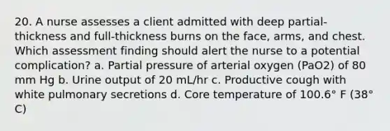 20. A nurse assesses a client admitted with deep partial-thickness and full-thickness burns on the face, arms, and chest. Which assessment finding should alert the nurse to a potential complication? a. Partial pressure of arterial oxygen (PaO2) of 80 mm Hg b. Urine output of 20 mL/hr c. Productive cough with white pulmonary secretions d. Core temperature of 100.6° F (38° C)