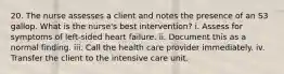 20. The nurse assesses a client and notes the presence of an S3 gallop. What is the nurse's best intervention? i. Assess for symptoms of left-sided heart failure. ii. Document this as a normal finding. iii. Call the health care provider immediately. iv. Transfer the client to the intensive care unit.