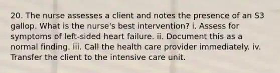 20. The nurse assesses a client and notes the presence of an S3 gallop. What is the nurse's best intervention? i. Assess for symptoms of left-sided heart failure. ii. Document this as a normal finding. iii. Call the health care provider immediately. iv. Transfer the client to the intensive care unit.