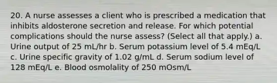 20. A nurse assesses a client who is prescribed a medication that inhibits aldosterone secretion and release. For which potential complications should the nurse assess? (Select all that apply.) a. Urine output of 25 mL/hr b. Serum potassium level of 5.4 mEq/L c. Urine specific gravity of 1.02 g/mL d. Serum sodium level of 128 mEq/L e. Blood osmolality of 250 mOsm/L