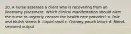 20. A nurse assesses a client who is recovering from an ileostomy placement. Which clinical manifestation should alert the nurse to urgently contact the health care provider? a. Pale and bluish stoma b. Liquid stool c. Ostomy pouch intact d. Blood-smeared output