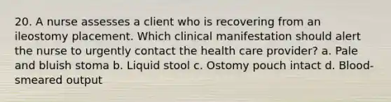 20. A nurse assesses a client who is recovering from an ileostomy placement. Which clinical manifestation should alert the nurse to urgently contact the health care provider? a. Pale and bluish stoma b. Liquid stool c. Ostomy pouch intact d. Blood-smeared output