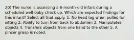 20) The nurse is assessing a 6-month-old infant during a scheduled well-baby check-up. Which are expected findings for this infant? Select all that apply. 1. No head lag when pulled for sitting 2. Ability to turn from back to abdomen 3. Manipulates objects 4. Transfers objects from one hand to the other 5. A pincer grasp is noted.