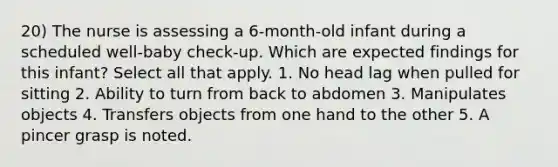 20) The nurse is assessing a 6-month-old infant during a scheduled well-baby check-up. Which are expected findings for this infant? Select all that apply. 1. No head lag when pulled for sitting 2. Ability to turn from back to abdomen 3. Manipulates objects 4. Transfers objects from one hand to the other 5. A pincer grasp is noted.