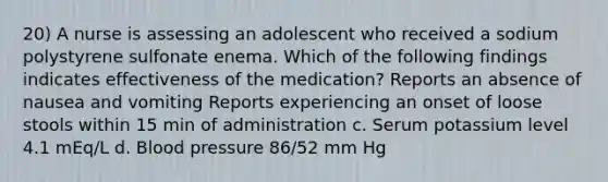 20) A nurse is assessing an adolescent who received a sodium polystyrene sulfonate enema. Which of the following findings indicates effectiveness of the medication? Reports an absence of nausea and vomiting Reports experiencing an onset of loose stools within 15 min of administration c. Serum potassium level 4.1 mEq/L d. Blood pressure 86/52 mm Hg