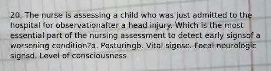 20. The nurse is assessing a child who was just admitted to the hospital for observationafter a head injury. Which is the most essential part of the nursing assessment to detect early signsof a worsening condition?a. Posturingb. Vital signsc. Focal neurologic signsd. Level of consciousness