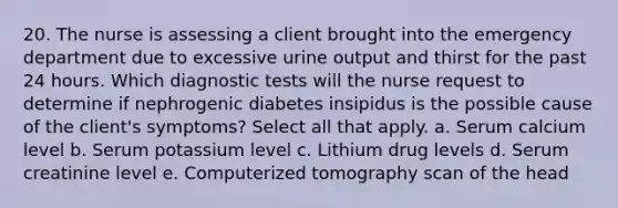 20. The nurse is assessing a client brought into the emergency department due to excessive urine output and thirst for the past 24 hours. Which diagnostic tests will the nurse request to determine if nephrogenic diabetes insipidus is the possible cause of the client's symptoms? Select all that apply. a. Serum calcium level b. Serum potassium level c. Lithium drug levels d. Serum creatinine level e. Computerized tomography scan of the head