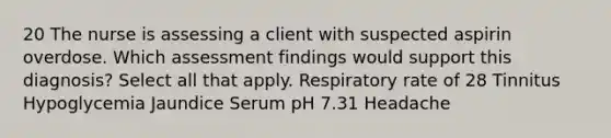 20 The nurse is assessing a client with suspected aspirin overdose. Which assessment findings would support this diagnosis? Select all that apply. Respiratory rate of 28 Tinnitus Hypoglycemia Jaundice Serum pH 7.31 Headache