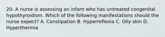 20- A nurse is assessing an infant who has untreated congenital hypothyroidism. Which of the following manifestations should the nurse expect? A. Constipation B. Hyperreflexia C. Oily skin D. Hyperthermia