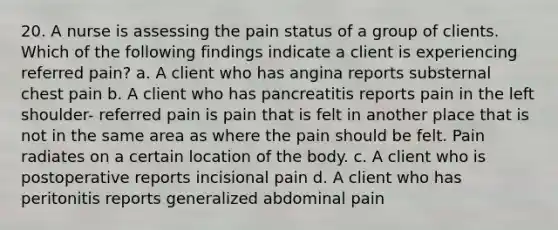 20. A nurse is assessing the pain status of a group of clients. Which of the following findings indicate a client is experiencing referred pain? a. A client who has angina reports substernal chest pain b. A client who has pancreatitis reports pain in the left shoulder- referred pain is pain that is felt in another place that is not in the same area as where the pain should be felt. Pain radiates on a certain location of the body. c. A client who is postoperative reports incisional pain d. A client who has peritonitis reports generalized abdominal pain