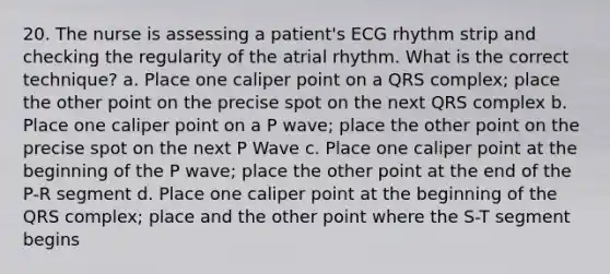 20. The nurse is assessing a patient's ECG rhythm strip and checking the regularity of the atrial rhythm. What is the correct technique? a. Place one caliper point on a QRS complex; place the other point on the precise spot on the next QRS complex b. Place one caliper point on a P wave; place the other point on the precise spot on the next P Wave c. Place one caliper point at the beginning of the P wave; place the other point at the end of the P-R segment d. Place one caliper point at the beginning of the QRS complex; place and the other point where the S-T segment begins