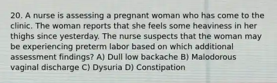 20. A nurse is assessing a pregnant woman who has come to the clinic. The woman reports that she feels some heaviness in her thighs since yesterday. The nurse suspects that the woman may be experiencing preterm labor based on which additional assessment findings? A) Dull low backache B) Malodorous vaginal discharge C) Dysuria D) Constipation