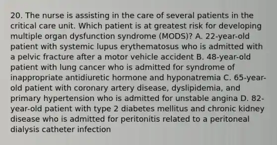 20. The nurse is assisting in the care of several patients in the critical care unit. Which patient is at greatest risk for developing multiple organ dysfunction syndrome (MODS)? A. 22-year-old patient with systemic lupus erythematosus who is admitted with a pelvic fracture after a motor vehicle accident B. 48-year-old patient with lung cancer who is admitted for syndrome of inappropriate antidiuretic hormone and hyponatremia C. 65-year-old patient with coronary artery disease, dyslipidemia, and primary hypertension who is admitted for unstable angina D. 82-year-old patient with type 2 diabetes mellitus and chronic kidney disease who is admitted for peritonitis related to a peritoneal dialysis catheter infection