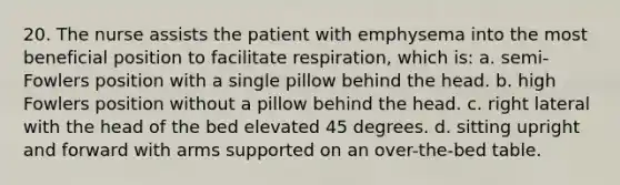 20. The nurse assists the patient with emphysema into the most beneficial position to facilitate respiration, which is: a. semi-Fowlers position with a single pillow behind the head. b. high Fowlers position without a pillow behind the head. c. right lateral with the head of the bed elevated 45 degrees. d. sitting upright and forward with arms supported on an over-the-bed table.