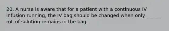 20. A nurse is aware that for a patient with a continuous IV infusion running, the IV bag should be changed when only ______ mL of solution remains in the bag.