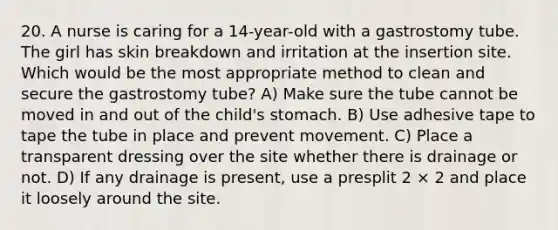 20. A nurse is caring for a 14-year-old with a gastrostomy tube. The girl has skin breakdown and irritation at the insertion site. Which would be the most appropriate method to clean and secure the gastrostomy tube? A) Make sure the tube cannot be moved in and out of the child's stomach. B) Use adhesive tape to tape the tube in place and prevent movement. C) Place a transparent dressing over the site whether there is drainage or not. D) If any drainage is present, use a presplit 2 × 2 and place it loosely around the site.