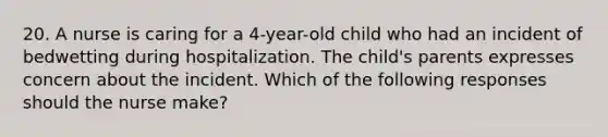 20. A nurse is caring for a 4-year-old child who had an incident of bedwetting during hospitalization. The child's parents expresses concern about the incident. Which of the following responses should the nurse make?