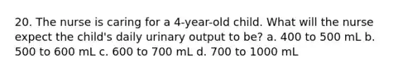 20. The nurse is caring for a 4-year-old child. What will the nurse expect the child's daily urinary output to be? a. 400 to 500 mL b. 500 to 600 mL c. 600 to 700 mL d. 700 to 1000 mL