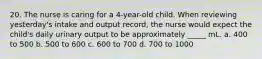 20. The nurse is caring for a 4-year-old child. When reviewing yesterday's intake and output record, the nurse would expect the child's daily urinary output to be approximately _____ mL. a. 400 to 500 b. 500 to 600 c. 600 to 700 d. 700 to 1000