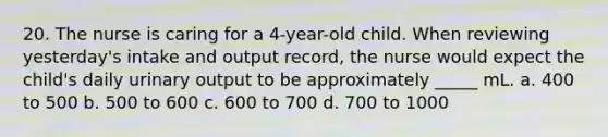 20. The nurse is caring for a 4-year-old child. When reviewing yesterday's intake and output record, the nurse would expect the child's daily urinary output to be approximately _____ mL. a. 400 to 500 b. 500 to 600 c. 600 to 700 d. 700 to 1000