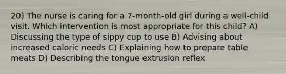 20) The nurse is caring for a 7-month-old girl during a well-child visit. Which intervention is most appropriate for this child? A) Discussing the type of sippy cup to use B) Advising about increased caloric needs C) Explaining how to prepare table meats D) Describing the tongue extrusion reflex