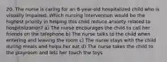 20. The nurse is caring for an 8-year-old hospitalized child who is visually impaired. Which nursing intervention would be the highest priority in helping this child reduce anxiety related to hospitalization? a) The nurse encourages the child to call her friends on the telephone b) The nurse talks to the child when entering and leaving the room c) The nurse stays with the child during meals and helps her eat d) The nurse takes the child to the playroom and lets her touch the toys