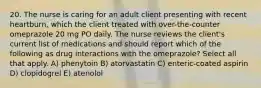 20. The nurse is caring for an adult client presenting with recent heartburn, which the client treated with over-the-counter omeprazole 20 mg PO daily. The nurse reviews the client's current list of medications and should report which of the following as drug interactions with the omeprazole? Select all that apply. A) phenytoin B) atorvastatin C) enteric-coated aspirin D) clopidogrel E) atenolol