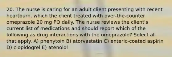 20. The nurse is caring for an adult client presenting with recent heartburn, which the client treated with over-the-counter omeprazole 20 mg PO daily. The nurse reviews the client's current list of medications and should report which of the following as drug interactions with the omeprazole? Select all that apply. A) phenytoin B) atorvastatin C) enteric-coated aspirin D) clopidogrel E) atenolol