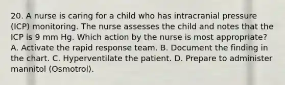 20. A nurse is caring for a child who has intracranial pressure (ICP) monitoring. The nurse assesses the child and notes that the ICP is 9 mm Hg. Which action by the nurse is most appropriate? A. Activate the rapid response team. B. Document the finding in the chart. C. Hyperventilate the patient. D. Prepare to administer mannitol (Osmotrol).