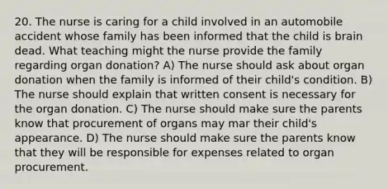 20. The nurse is caring for a child involved in an automobile accident whose family has been informed that the child is brain dead. What teaching might the nurse provide the family regarding organ donation? A) The nurse should ask about organ donation when the family is informed of their child's condition. B) The nurse should explain that written consent is necessary for the organ donation. C) The nurse should make sure the parents know that procurement of organs may mar their child's appearance. D) The nurse should make sure the parents know that they will be responsible for expenses related to organ procurement.