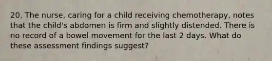 20. The nurse, caring for a child receiving chemotherapy, notes that the child's abdomen is firm and slightly distended. There is no record of a bowel movement for the last 2 days. What do these assessment findings suggest?