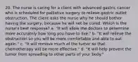 20. The nurse is caring for a client with advanced gastric cancer who is scheduled for palliative surgery to relieve gastric outlet obstruction. The client asks the nurse why he should bother having the surgery, because he will not be cured. Which is the nurse's best response? a. "It will allow the doctors to determine more accurately how long you have to live." b. "It will relieve the obstruction so you will be more comfortable and able to eat again." c. "It will remove much of the tumor so that chemotherapy will be more effective." d. "It will help prevent the tumor from spreading to other parts of your body."