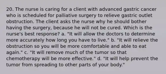 20. The nurse is caring for a client with advanced gastric cancer who is scheduled for palliative surgery to relieve gastric outlet obstruction. The client asks the nurse why he should bother having the surgery, because he will not be cured. Which is the nurse's best response? a. "It will allow the doctors to determine more accurately how long you have to live." b. "It will relieve the obstruction so you will be more comfortable and able to eat again." c. "It will remove much of the tumor so that chemotherapy will be more effective." d. "It will help prevent the tumor from spreading to other parts of your body."