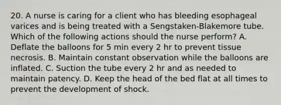 20. A nurse is caring for a client who has bleeding esophageal varices and is being treated with a Sengstaken-Blakemore tube. Which of the following actions should the nurse perform? A. Deflate the balloons for 5 min every 2 hr to prevent tissue necrosis. B. Maintain constant observation while the balloons are inflated. C. Suction the tube every 2 hr and as needed to maintain patency. D. Keep the head of the bed flat at all times to prevent the development of shock.