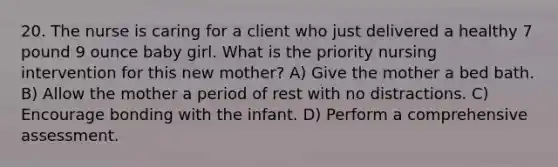 20. The nurse is caring for a client who just delivered a healthy 7 pound 9 ounce baby girl. What is the priority nursing intervention for this new mother? A) Give the mother a bed bath. B) Allow the mother a period of rest with no distractions. C) Encourage bonding with the infant. D) Perform a comprehensive assessment.