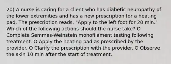 20) A nurse is caring for a client who has diabetic neuropathy of the lower extremities and has a new prescription for a heating pad. The prescription reads, "Apply to the left foot for 20 min." Which of the following actions should the nurse take? O Complete Semmes-Weinstein monofilament testing following treatment. O Apply the heating pad as prescribed by the provider. O Clarify the prescription with the provider. O Observe the skin 10 min after the start of treatment.