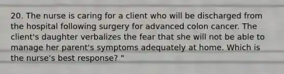 20. The nurse is caring for a client who will be discharged from the hospital following surgery for advanced colon cancer. The client's daughter verbalizes the fear that she will not be able to manage her parent's symptoms adequately at home. Which is the nurse's best response? "