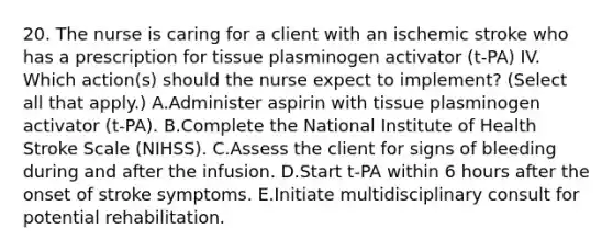 20. The nurse is caring for a client with an ischemic stroke who has a prescription for tissue plasminogen activator (t-PA) IV. Which action(s) should the nurse expect to implement? (Select all that apply.) A.Administer aspirin with tissue plasminogen activator (t-PA). B.Complete the National Institute of Health Stroke Scale (NIHSS). C.Assess the client for signs of bleeding during and after the infusion. D.Start t-PA within 6 hours after the onset of stroke symptoms. E.Initiate multidisciplinary consult for potential rehabilitation.