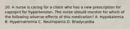 20. A nurse is caring for a client who has a new prescription for captopril for hypertension. The nurse should monitor for which of the following adverse effects of this medication? A. Hypokalemia B. Hypernatremia C. Neutropenia D. Bradycardia