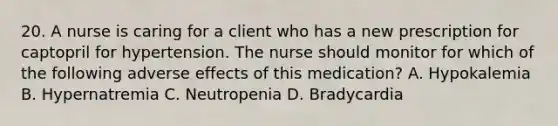 20. A nurse is caring for a client who has a new prescription for captopril for hypertension. The nurse should monitor for which of the following adverse effects of this medication? A. Hypokalemia B. Hypernatremia C. Neutropenia D. Bradycardia