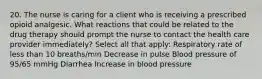 20. The nurse is caring for a client who is receiving a prescribed opioid analgesic. What reactions that could be related to the drug therapy should prompt the nurse to contact the health care provider immediately? Select all that apply: Respiratory rate of less than 10 breaths/min Decrease in pulse Blood pressure of 95/65 mmHg Diarrhea Increase in blood pressure