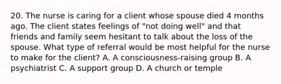 20. The nurse is caring for a client whose spouse died 4 months ago. The client states feelings of "not doing well" and that friends and family seem hesitant to talk about the loss of the spouse. What type of referral would be most helpful for the nurse to make for the client? A. A consciousness-raising group B. A psychiatrist C. A support group D. A church or temple