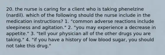 20. the nurse is caring for a client who is taking phenelzine (nardil). which of the following should the nurse include in the medication instructions? 1. "common adverse reactions include sleepiness and agitation." 2. "you may experience a decrease in appetite." 3. "tell your physician all of the other drugs you are taking." 4. "if you have a history of low blood sugar, you should not take this drug."